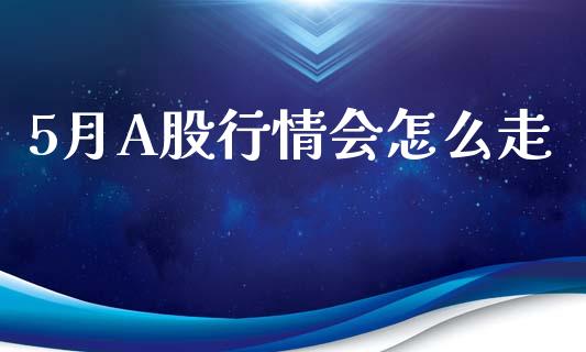 5月A股行情会怎么走_https://cj006.lansai.wang_全球市场_第1张