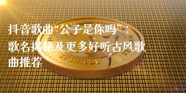 抖音歌曲“公子是你吗”：歌名揭秘及更多好听古风歌曲推荐_https://cj006.lansai.wang_财经新闻_第1张