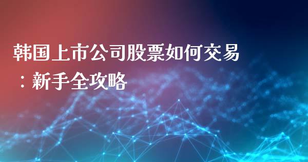 韩国上市公司股票如何交易：新手全攻略_https://cj006.lansai.wang_金融监管_第1张