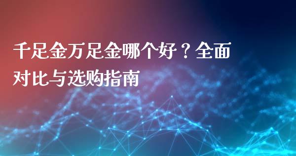 千足金万足金哪个好？全面对比与选购指南_https://cj006.lansai.wang_期货开户_第1张