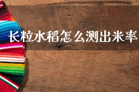 长粒水稻怎么测出米率_https://cj006.lansai.wang_金融监管_第1张