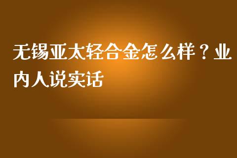 无锡亚太轻合金怎么样？业内人说实话_https://cj006.lansai.wang_债券资讯_第1张