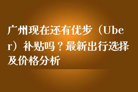 广州现在还有优步（Uber）补贴吗？最新出行选择及价格分析_https://cj006.lansai.wang_金融监管_第1张