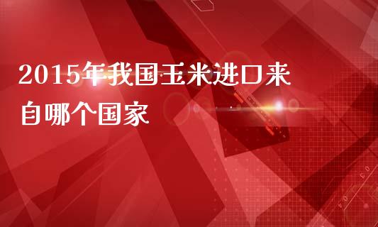 2015年我国玉米进口来自哪个国家_https://cj006.lansai.wang_期货开户_第1张