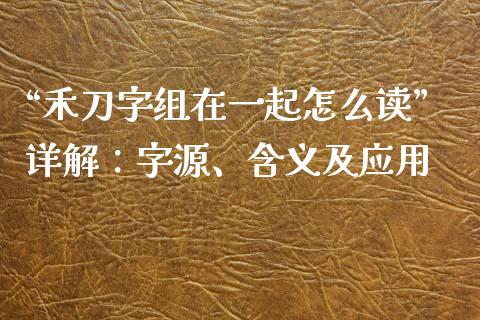 “禾刀字组在一起怎么读”详解：字源、含义及应用_https://cj006.lansai.wang_财经新闻_第1张