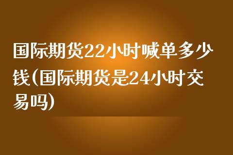 国际期货22小时喊单多少钱(国际期货是24小时交易吗)_https://cj006.lansai.wang_金融监管_第1张