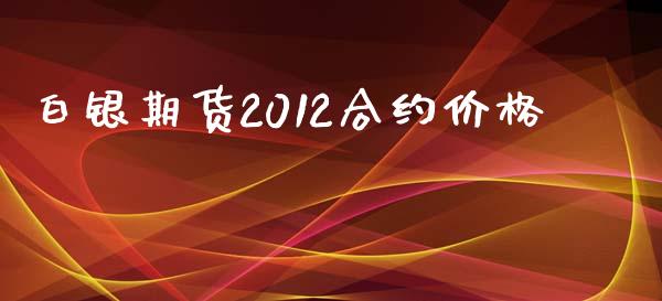 白银期货2012合约价格_https://cj006.lansai.wang_期货开户_第1张
