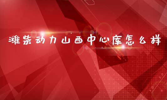 潍柴动力山西中心库怎么样_https://cj006.lansai.wang_全球市场_第1张