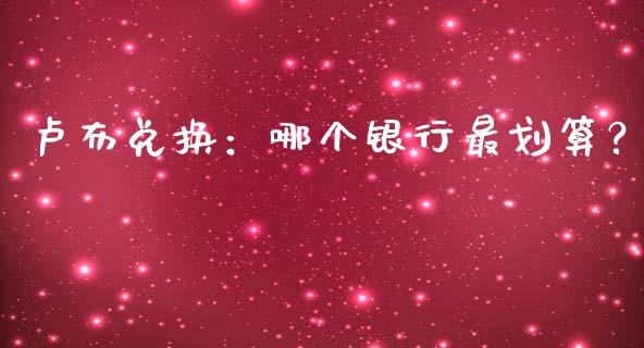 卢布兑换：哪个银行最划算？_https://cj006.lansai.wang_财经新闻_第1张