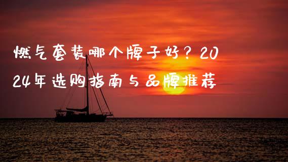 燃气套装哪个牌子好？2024年选购指南与品牌推荐_https://cj006.lansai.wang_外汇交易_第1张