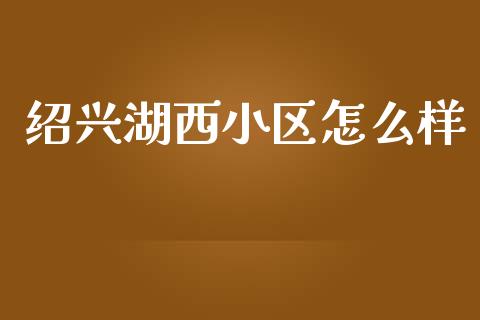 绍兴湖西小区怎么样_https://cj006.lansai.wang_债券资讯_第1张