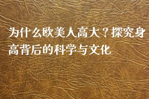 为什么欧美人高大？探究身高背后的科学与文化_https://cj006.lansai.wang_全球市场_第1张