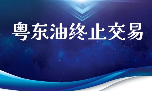 粤东油终止交易_https://cj006.lansai.wang_金融监管_第1张