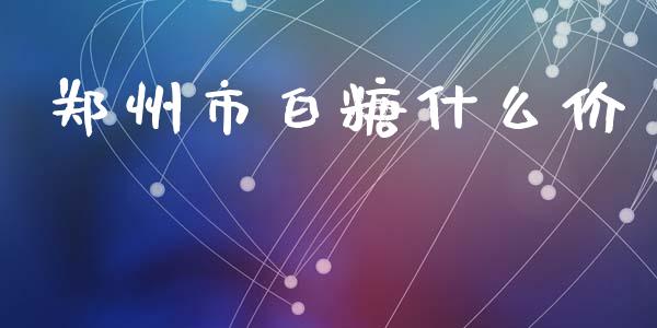 郑州市白糖什么价_https://cj006.lansai.wang_全球市场_第1张