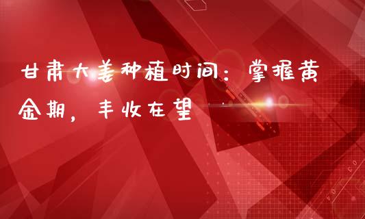 甘肃大姜种植时间：掌握黄金期，丰收在望_https://cj006.lansai.wang_债券资讯_第1张