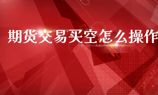 期货交易买空怎么操作_https://cj006.lansai.wang_外汇交易_第1张