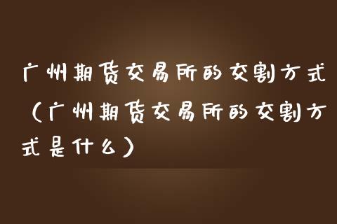 广州期货交易所的交割方式(广州期货交易所的交割方式是什么)_全球市场_第1张_期货开户_金融监管_外汇交易_债券资讯_全球市场_财经新闻 广州期货交易所的交割方式(广州期货交易所的交割方式是什么)_https://cj006.lansai.wang_全球市场_第1张
