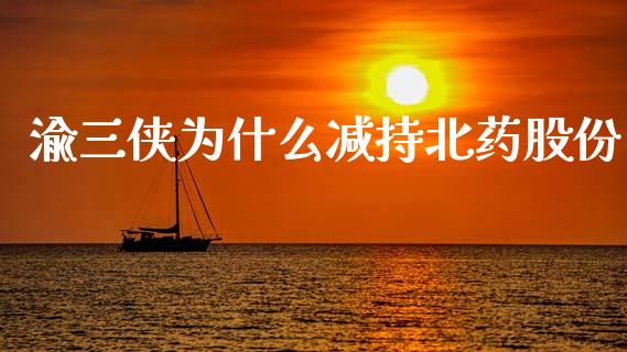 渝三侠为什么减持北药股份_https://cj006.lansai.wang_全球市场_第1张