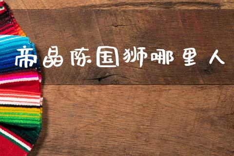 帝晶陈国狮哪里人_https://cj006.lansai.wang_期货开户_第1张