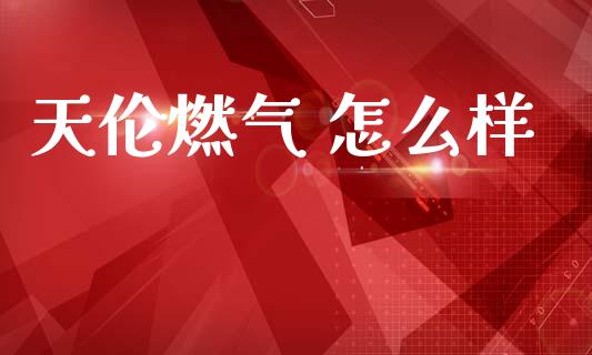 天伦燃气 怎么样_https://cj006.lansai.wang_全球市场_第1张