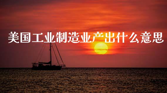 美国工业制造业产出什么意思_https://cj006.lansai.wang_金融监管_第1张