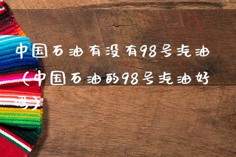 中国石油有没有98号汽油（中国石油的98号汽油好吗）_https://cj006.lansai.wang_债券资讯_第1张