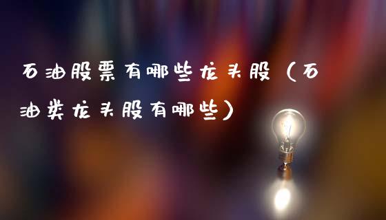 石油股票有哪些龙头股（石油类龙头股有哪些）_https://cj006.lansai.wang_外汇交易_第1张