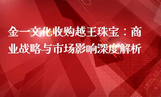 金一文化收购越王珠宝：商业战略与市场影响深度解析_https://cj006.lansai.wang_期货开户_第1张