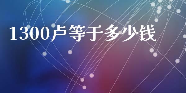 1300卢等于多少钱_https://cj006.lansai.wang_外汇交易_第1张