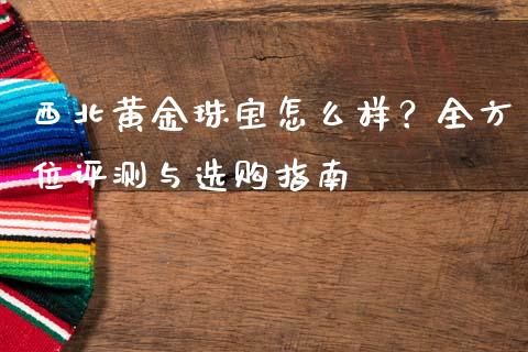 西北黄金珠宝怎么样？全方位评测与选购指南_https://cj006.lansai.wang_财经新闻_第1张