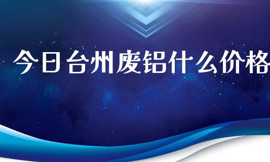 今日台州废铝什么价格_https://cj006.lansai.wang_期货开户_第1张