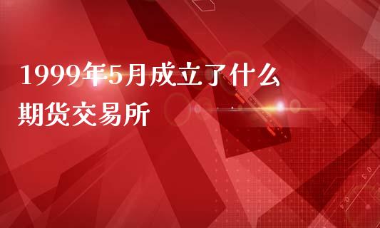 1999年5月成立了什么期货交易所_https://cj006.lansai.wang_全球市场_第1张
