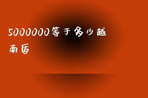 5000000等于多少越南盾_https://cj006.lansai.wang_财经新闻_第1张