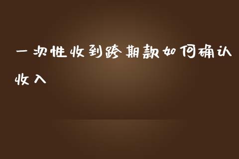 一次性收到跨期款如何确认收入_https://cj006.lansai.wang_债券资讯_第1张