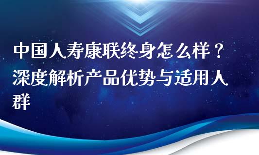 中国人寿康联终身怎么样？深度解析产品优势与适用人群_https://cj006.lansai.wang_期货开户_第1张