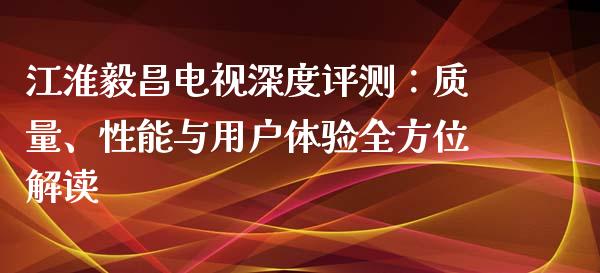 江淮毅昌电视深度评测：质量、性能与用户体验全方位解读_https://cj006.lansai.wang_财经新闻_第1张