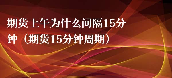 期货上午为什么间隔15分钟（期货15分钟周期）_https://cj006.lansai.wang_财经新闻_第1张