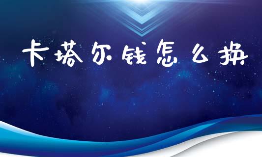 卡塔尔钱怎么换_https://cj006.lansai.wang_全球市场_第1张