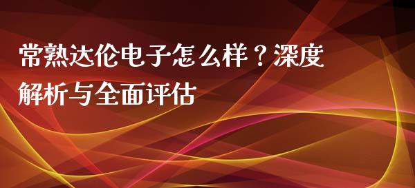常熟达伦电子怎么样？深度解析与全面评估_https://cj006.lansai.wang_外汇交易_第1张