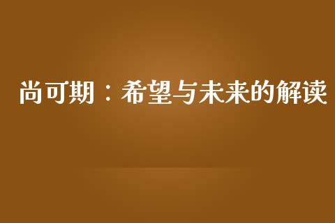 尚可期:希望与未来的解读_外汇交易_第1张_期货开户_金融监管_外汇交易_债券资讯_全球市场_财经新闻 尚可期:希望与未来的解读_https://cj006.lansai.wang_外汇交易_第1张