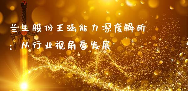 兰生股份王强能力深度解析：从行业视角看发展_https://cj006.lansai.wang_外汇交易_第1张