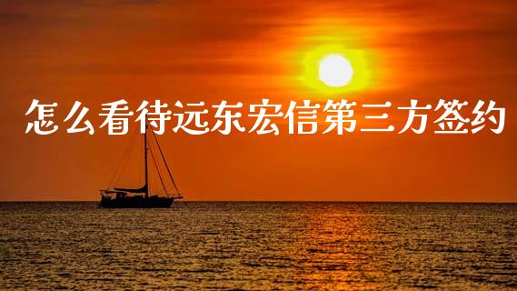 怎么看待远东宏信第三方签约_https://cj006.lansai.wang_财经新闻_第1张