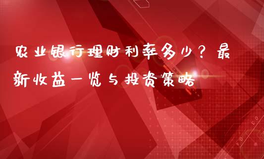 农业银行理财利率多少？最新收益一览与投资策略_https://cj006.lansai.wang_财经新闻_第1张