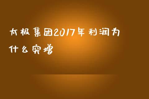 太极集团2017年利润为什么突增_https://cj006.lansai.wang_债券资讯_第1张