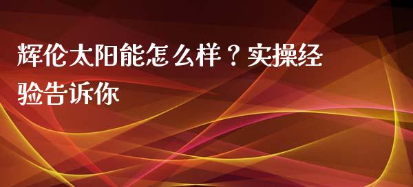 辉伦太阳能怎么样？实操经验告诉你_https://cj006.lansai.wang_期货开户_第1张