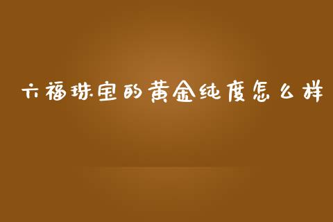 六福珠宝的黄金纯度怎么样_https://cj006.lansai.wang_金融监管_第1张